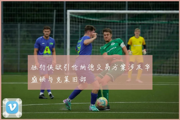 独行侠欲引伦纳德交易方案涉及华盛顿与克莱旧部