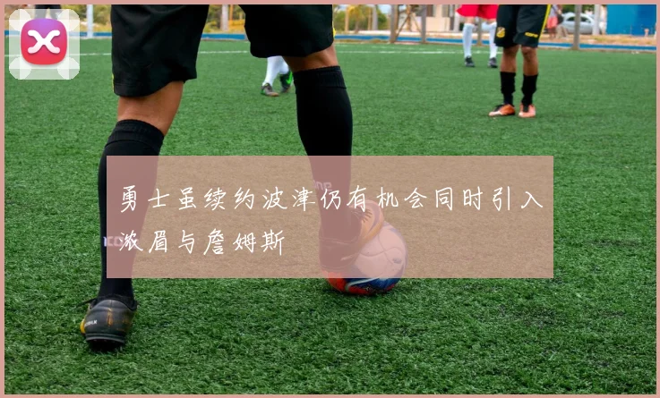 勇士虽续约波津仍有机会同时引入浓眉与詹姆斯