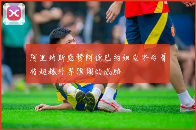 阿里纳斯盛赞阿德巴约组合字母哥将超越外界预期的威胁