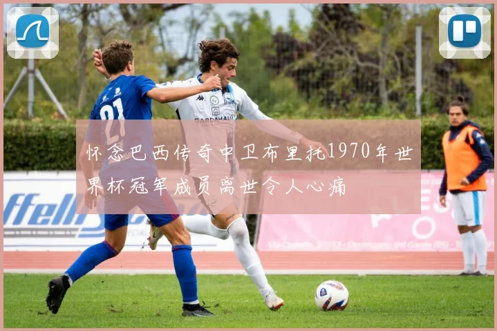 怀念巴西传奇中卫布里托1970年世界杯冠军成员离世令人心痛