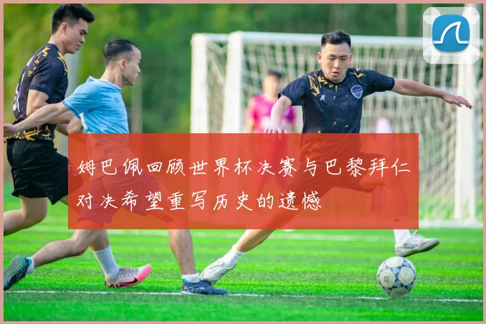 姆巴佩回顾世界杯决赛与巴黎拜仁对决希望重写历史的遗憾