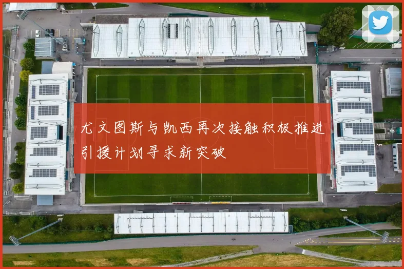 尤文图斯与凯西再次接触积极推进引援计划寻求新突破