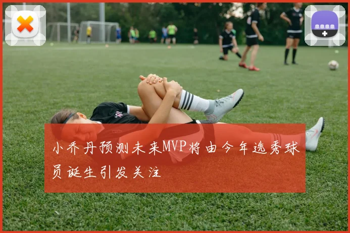小乔丹预测未来MVP将由今年选秀球员诞生引发关注