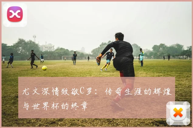 尤文深情致敬C罗：传奇生涯的辉煌与世界杯的终章