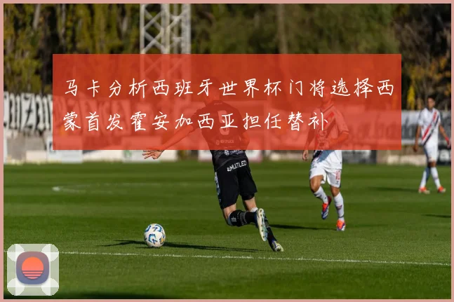马卡分析西班牙世界杯门将选择西蒙首发霍安加西亚担任替补