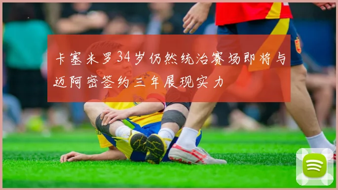 卡塞米罗34岁仍然统治赛场即将与迈阿密签约三年展现实力