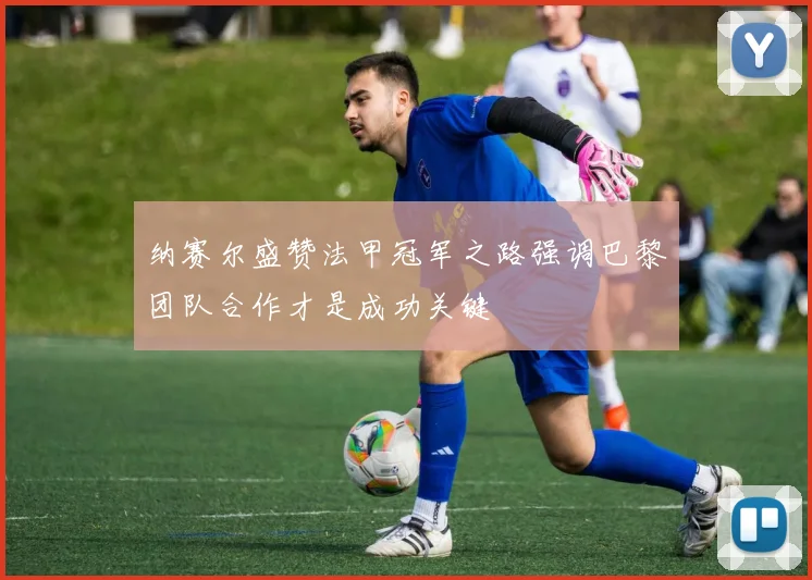 纳赛尔盛赞法甲冠军之路强调巴黎团队合作才是成功关键
