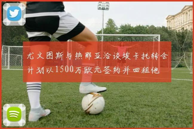 尤文图斯与热那亚洽谈埃卡托转会计划以1500万欧元签约并回租他