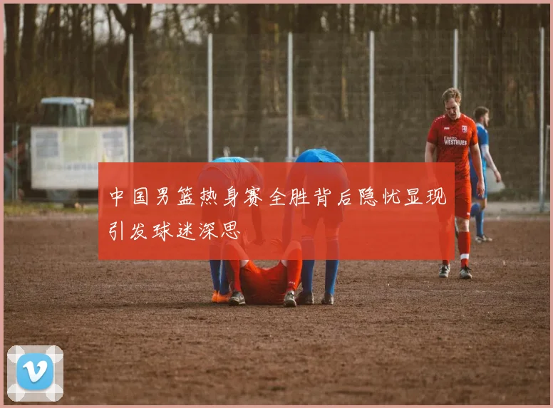 中国男篮热身赛全胜背后隐忧显现引发球迷深思