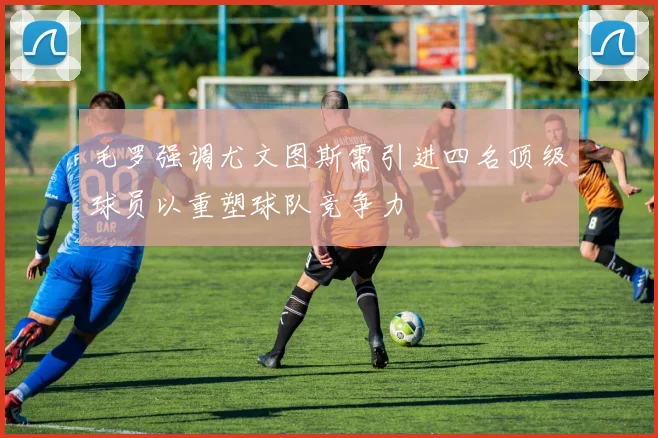 毛罗强调尤文图斯需引进四名顶级球员以重塑球队竞争力
