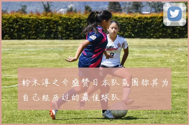 铃木淳之介盛赞日本队氛围称其为自己经历过的最佳球队